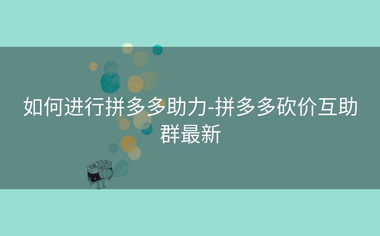 如何进行拼多多助力-拼多多砍价互助群最新