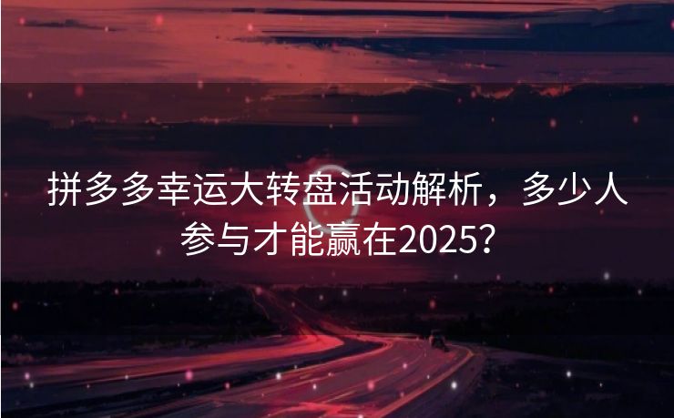 拼多多幸运大转盘活动解析，多少人参与才能赢在2025？