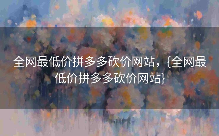全网最低价拼多多砍价网站，{全网最低价拼多多砍价网站}