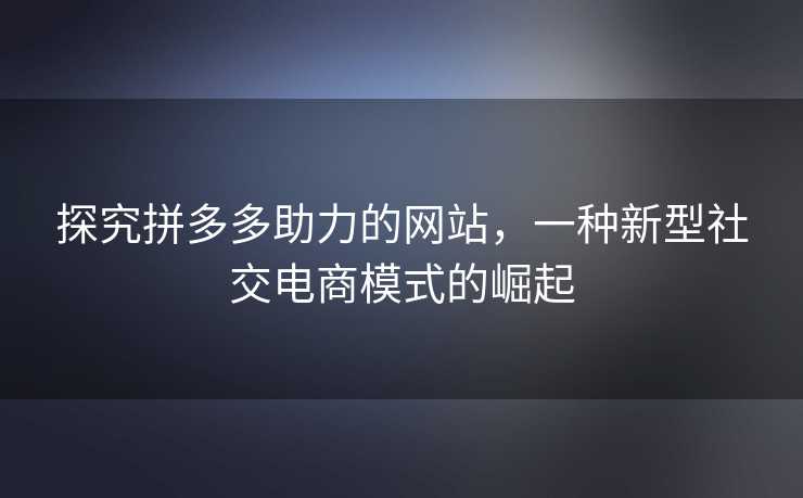 探究拼多多助力的网站，一种新型社交电商模式的崛起