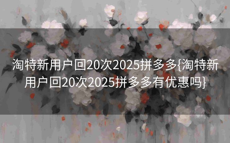 淘特新用户回20次2025拼多多{淘特新用户回20次2025拼多多有优惠吗}