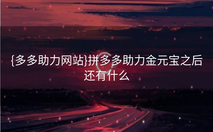 {多多助力网站}拼多多助力金元宝之后还有什么