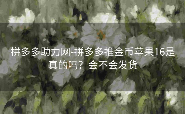 拼多多助力网-拼多多推金币苹果16是真的吗？会不会发货