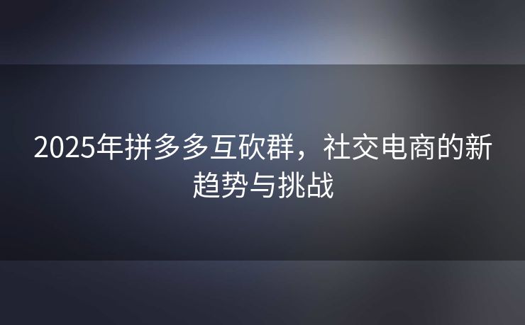 2025年拼多多互砍群，社交电商的新趋势与挑战