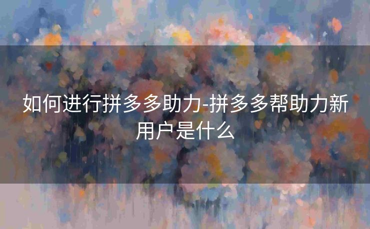 如何进行拼多多助力-拼多多帮助力新用户是什么