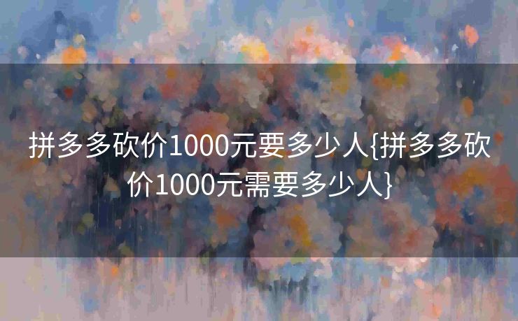 拼多多砍价1000元要多少人{拼多多砍价1000元需要多少人}