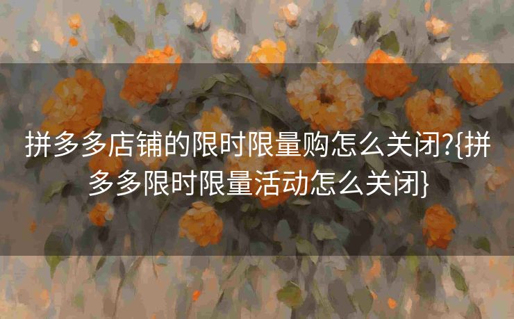 拼多多店铺的限时限量购怎么关闭?{拼多多限时限量活动怎么关闭}