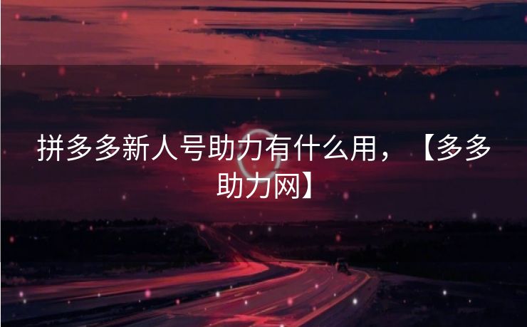 拼多多新人号助力有什么用，【多多助力网】
