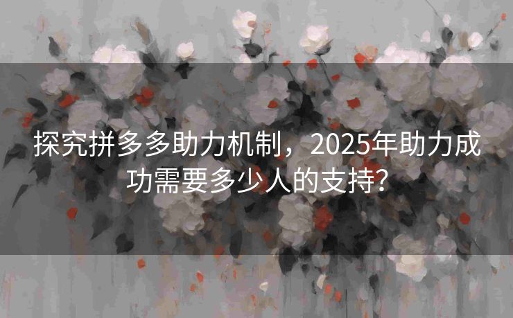 探究拼多多助力机制，2025年助力成功需要多少人的支持？