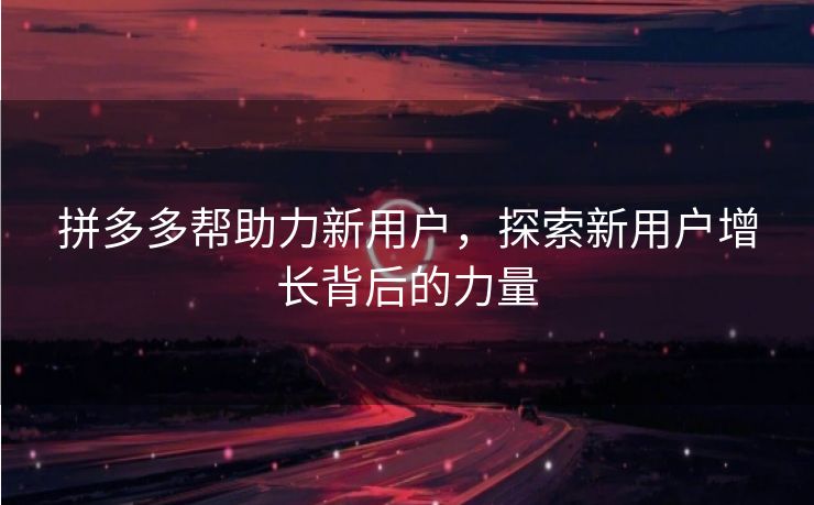 拼多多帮助力新用户，探索新用户增长背后的力量