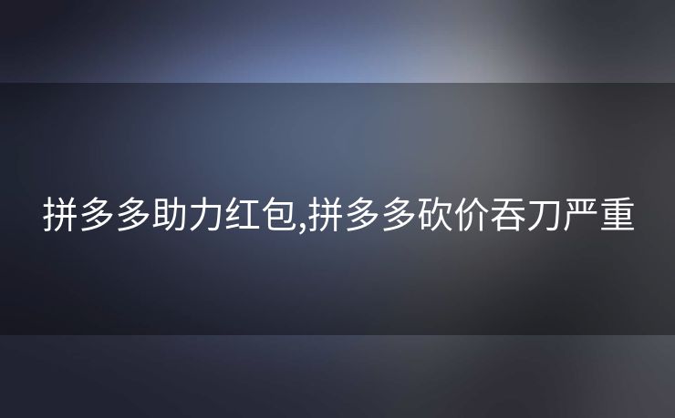 拼多多助力红包,拼多多砍价吞刀严重
