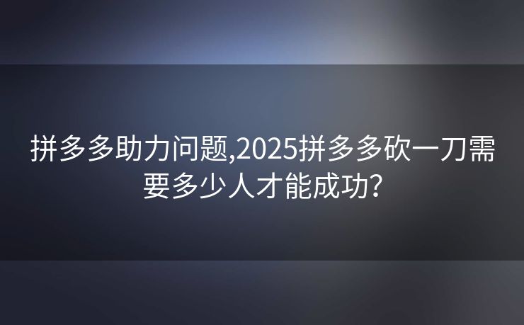 拼多多助力问题,2025拼多多砍一刀需要多少人才能成功？