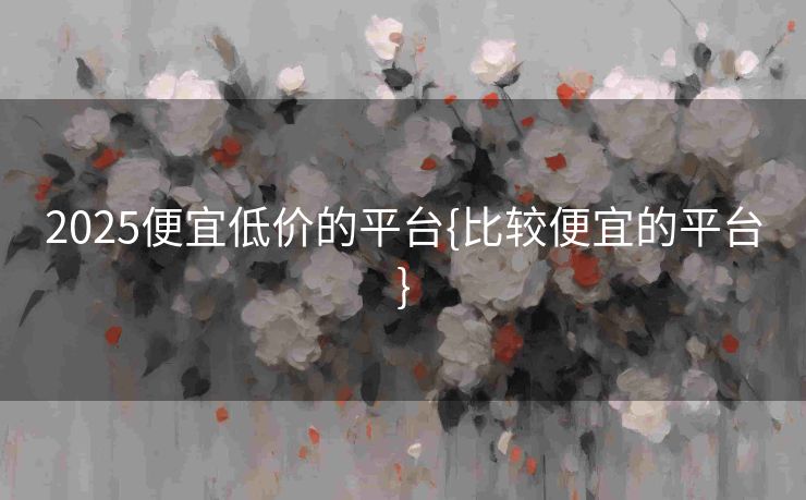 2025便宜低价的平台{比较便宜的平台}