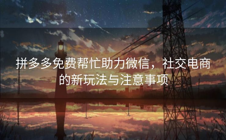 拼多多免费帮忙助力微信，社交电商的新玩法与注意事项