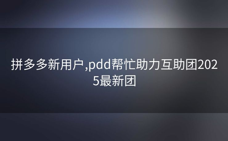 拼多多新用户,pdd帮忙助力互助团2025最新团
