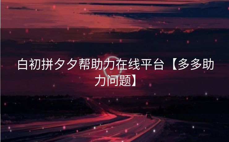 白初拼夕夕帮助力在线平台【多多助力问题】