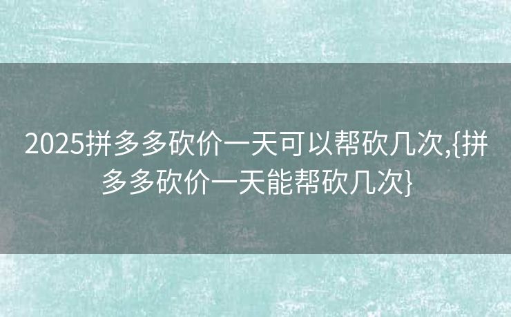 2025拼多多砍价一天可以帮砍几次,{拼多多砍价一天能帮砍几次}