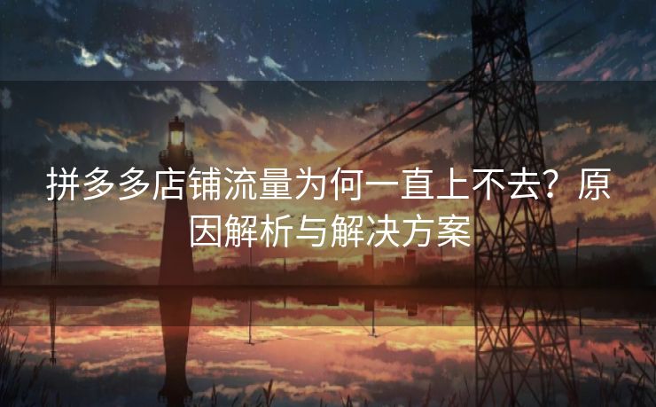 拼多多店铺流量为何一直上不去？原因解析与解决方案