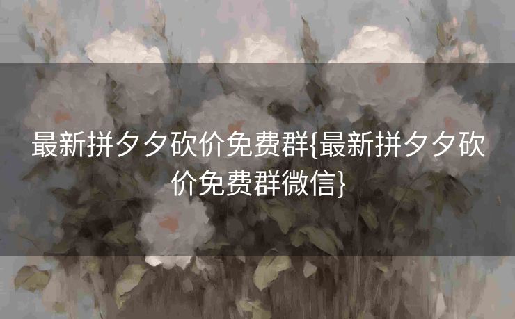 最新拼夕夕砍价免费群{最新拼夕夕砍价免费群微信}