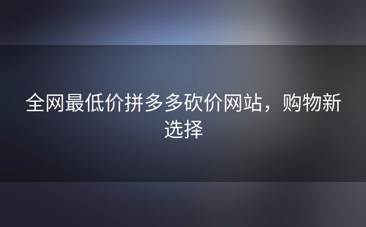 全网最低价拼多多砍价网站，购物新选择