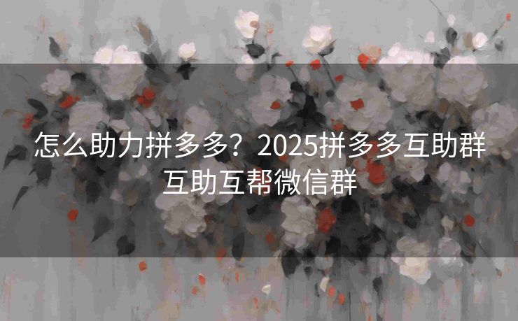 怎么助力拼多多？2025拼多多互助群互助互帮微信群