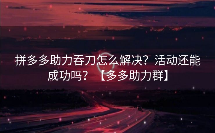 拼多多助力吞刀怎么解决？活动还能成功吗？【多多助力群】