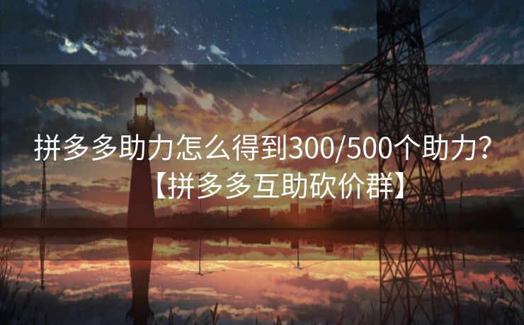 拼多多助力怎么得到300/500个助力？【拼多多互助砍价群】