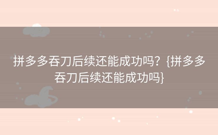 拼多多吞刀后续还能成功吗？{拼多多吞刀后续还能成功吗}