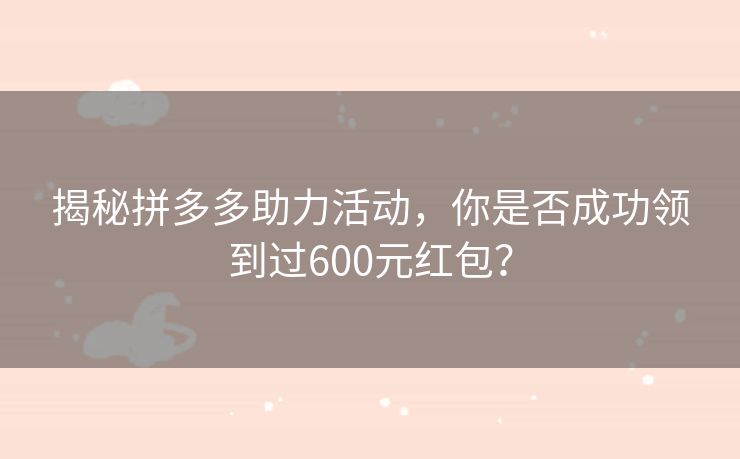 揭秘拼多多助力活动，你是否成功领到过600元红包？