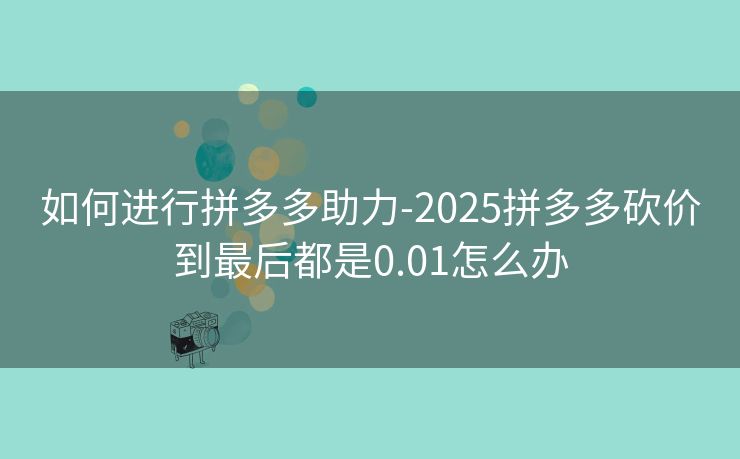 如何进行拼多多助力-2025拼多多砍价到最后都是0.01怎么办