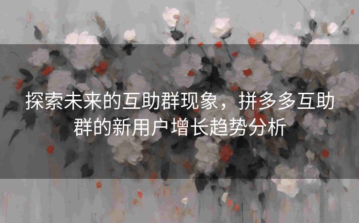 探索未来的互助群现象，拼多多互助群的新用户增长趋势分析