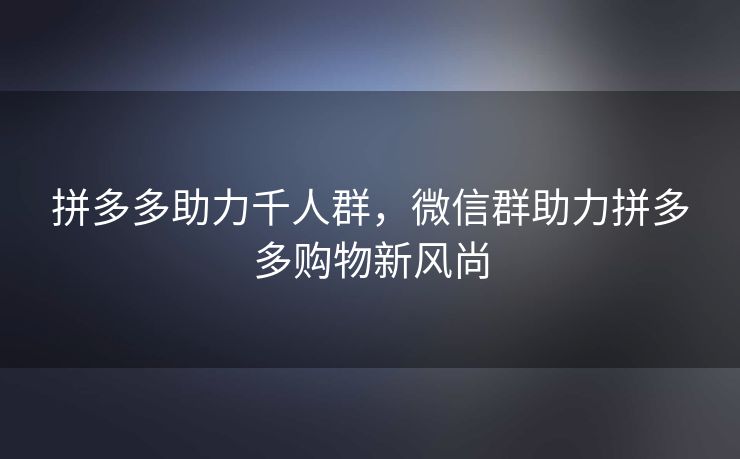 拼多多助力千人群，微信群助力拼多多购物新风尚