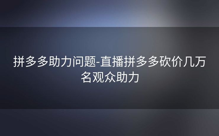拼多多助力问题-直播拼多多砍价几万名观众助力