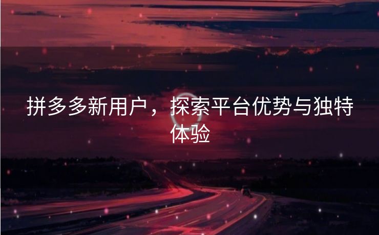 拼多多新用户，探索平台优势与独特体验