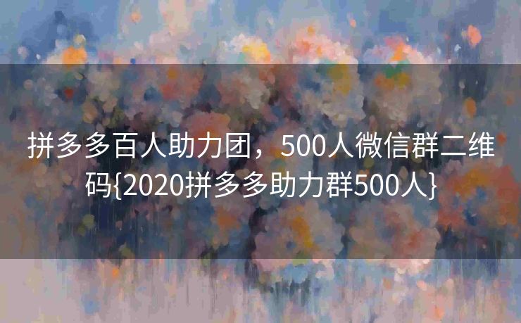 拼多多百人助力团，500人微信群二维码{2020拼多多助力群500人}