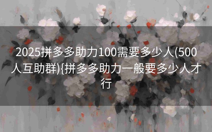 2025拼多多助力100需要多少人(500人互助群){拼多多助力一般要多少人才行