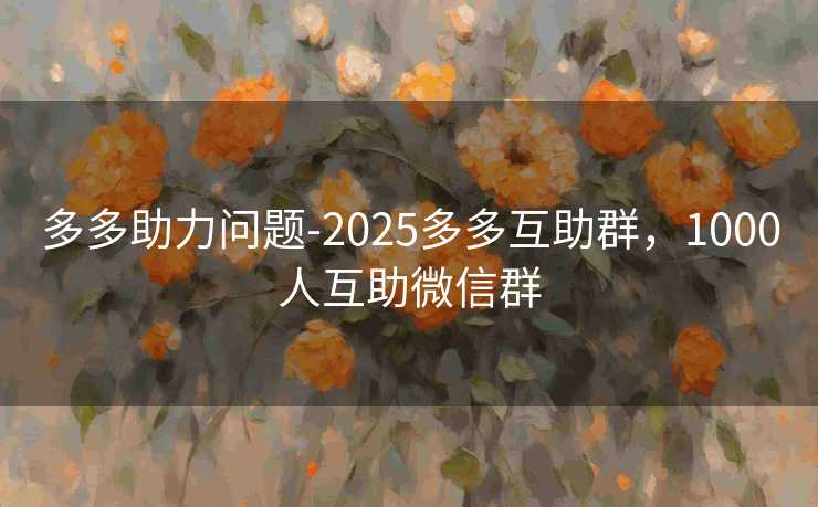 多多助力问题-2025多多互助群，1000人互助微信群