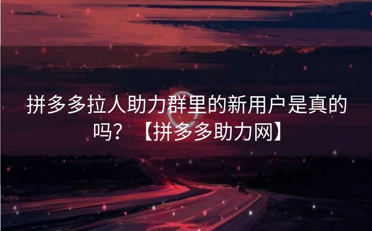 拼多多拉人助力群里的新用户是真的吗？【拼多多助力网】