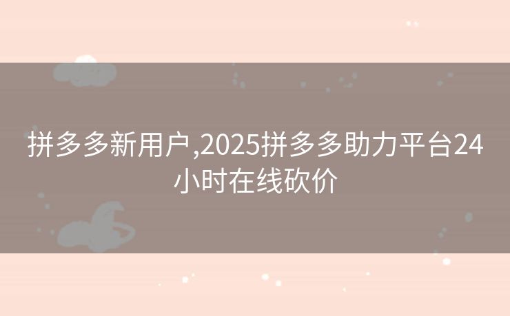 拼多多新用户,2025拼多多助力平台24小时在线砍价