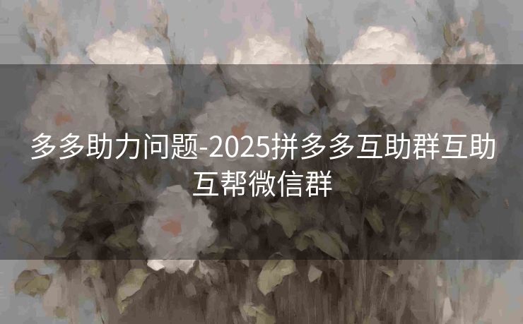 多多助力问题-2025拼多多互助群互助互帮微信群