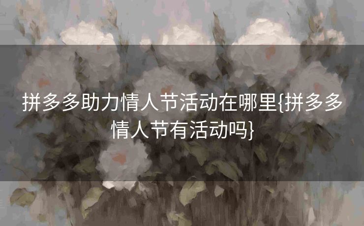 拼多多助力情人节活动在哪里{拼多多情人节有活动吗}