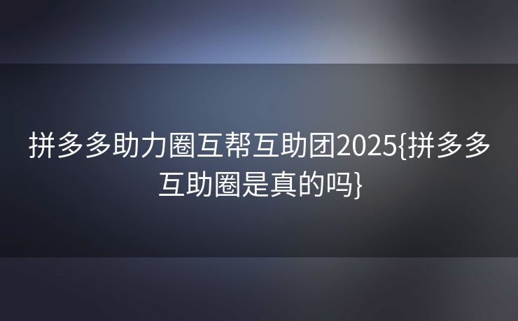 拼多多助力圈互帮互助团2025{拼多多互助圈是真的吗}