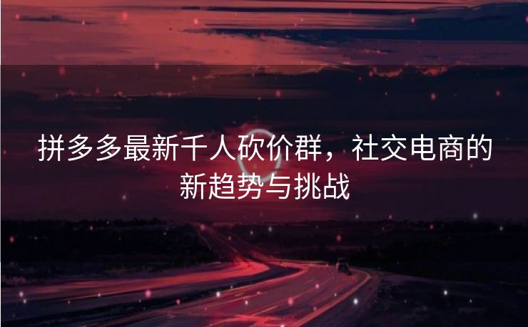 拼多多最新千人砍价群，社交电商的新趋势与挑战