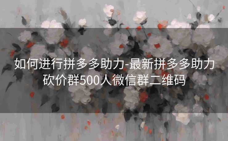 如何进行拼多多助力-最新拼多多助力砍价群500人微信群二维码