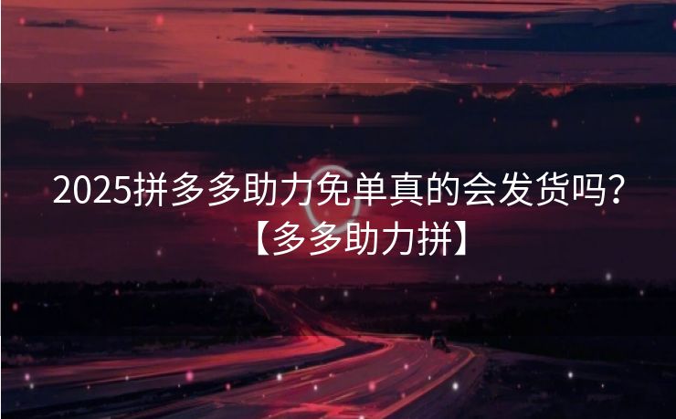 2025拼多多助力免单真的会发货吗？【多多助力拼】