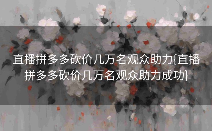 直播拼多多砍价几万名观众助力{直播拼多多砍价几万名观众助力成功}