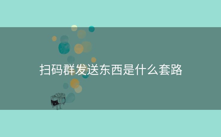 扫码群发送东西是什么套路