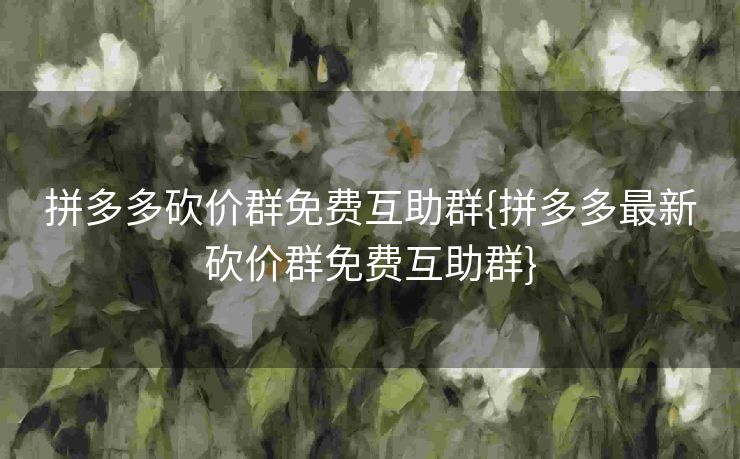拼多多砍价群免费互助群{拼多多最新砍价群免费互助群}