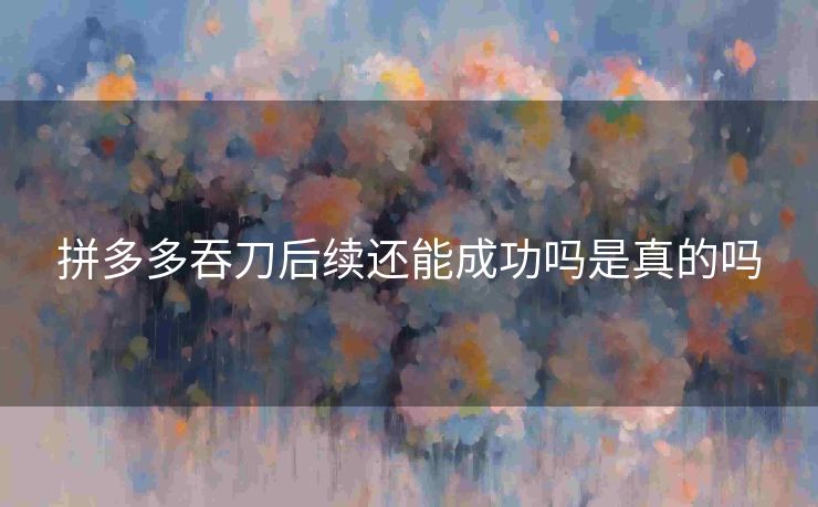 拼多多吞刀后续还能成功吗是真的吗