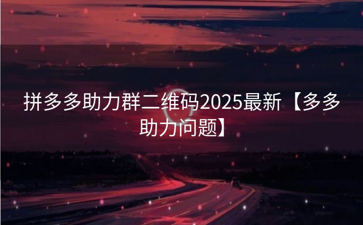 拼多多助力群二维码2025最新【多多助力问题】